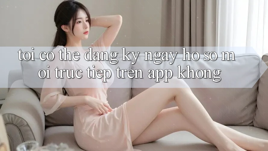 Tôi có thể đăng ký ngay hồ sơ mới trực tiếp trên app không?
