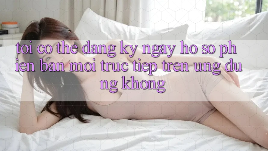 Tôi có thể đăng ký ngay hồ sơ phiên bản mới trực tiếp trên ứng dụng không?