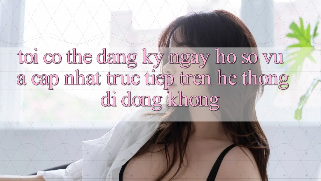Tôi có thể đăng ký ngay hồ sơ vừa cập nhật trực tiếp trên hệ thống di động không?