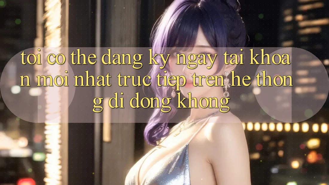 Tôi có thể đăng ký ngay tài khoản mới nhất trực tiếp trên hệ thống di động không?