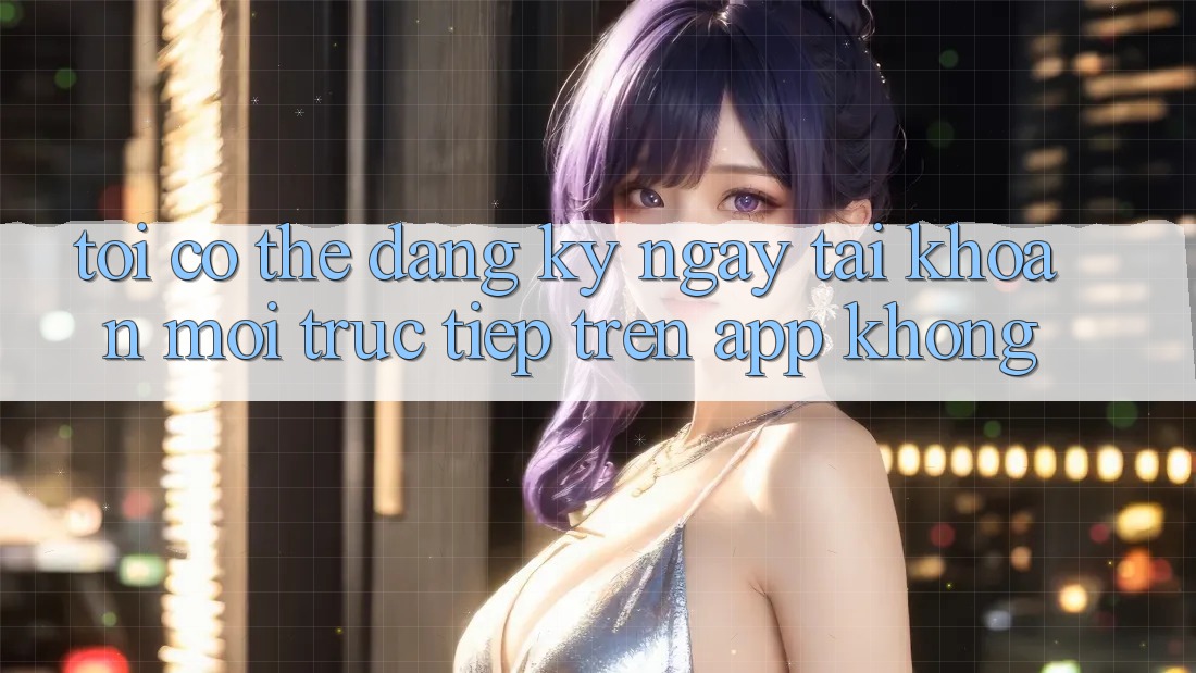 Tôi có thể đăng ký ngay tài khoản mới trực tiếp trên app không?