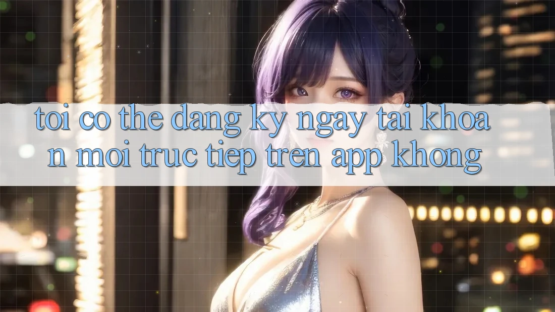 Tôi có thể đăng ký ngay tài khoản mới trực tiếp trên app không?