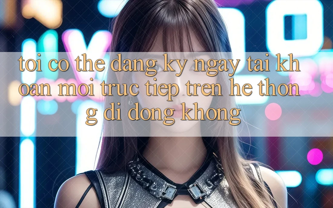 Tôi có thể đăng ký ngay tài khoản mới trực tiếp trên hệ thống di động không?