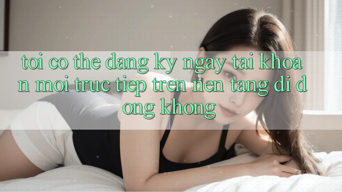 Tôi có thể đăng ký ngay tài khoản mới trực tiếp trên nền tảng di động không?