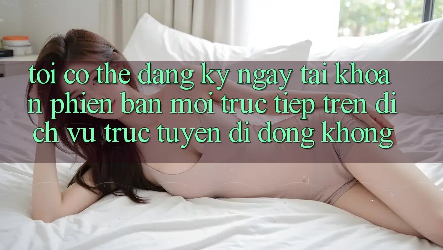 Tôi có thể đăng ký ngay tài khoản phiên bản mới trực tiếp trên dịch vụ trực tuyến di động không? Tôi có thể đăng ký ngay tài khoản phiên bản mới trực tiếp trên dịch vụ trực tuyến di động không?