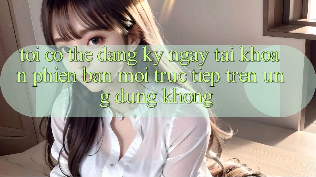 Tôi có thể đăng ký ngay tài khoản phiên bản mới trực tiếp trên ứng dụng không?
