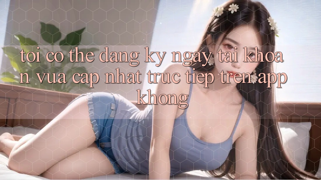 Tôi có thể đăng ký ngay tài khoản vừa cập nhật trực tiếp trên app không? Tôi có thể đăng ký ngay tài khoản vừa cập nhật trực tiếp trên app không?