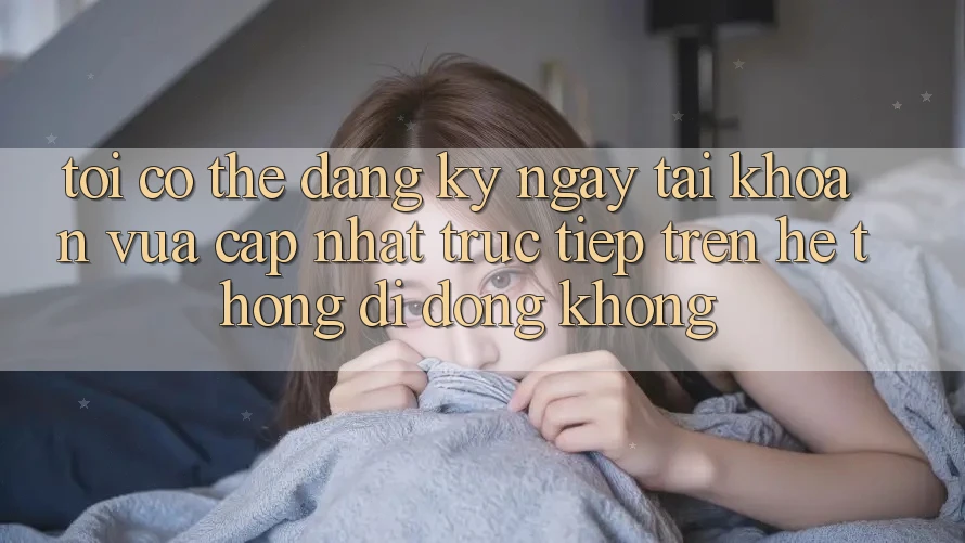 Tôi có thể đăng ký ngay tài khoản vừa cập nhật trực tiếp trên hệ thống di động không?