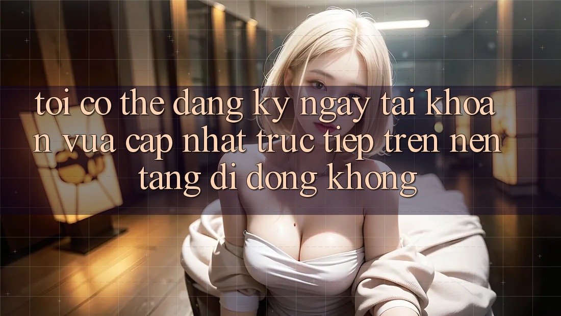 Tôi có thể đăng ký ngay tài khoản vừa cập nhật trực tiếp trên nền tảng di động không? Tôi có thể đăng ký ngay tài khoản vừa cập nhật trực tiếp trên nền tảng di động không?