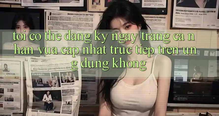 Tôi có thể đăng ký ngay trang cá nhân vừa cập nhật trực tiếp trên ứng dụng không? Tôi có thể đăng ký ngay trang cá nhân vừa cập nhật trực tiếp trên ứng dụng không?