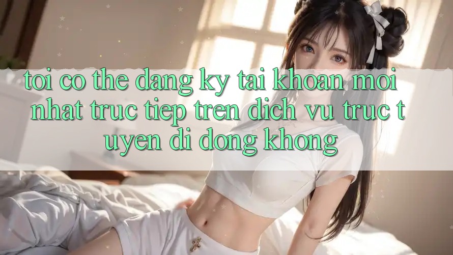 Tôi có thể đăng ký tài khoản mới nhất trực tiếp trên dịch vụ trực tuyến di động không?