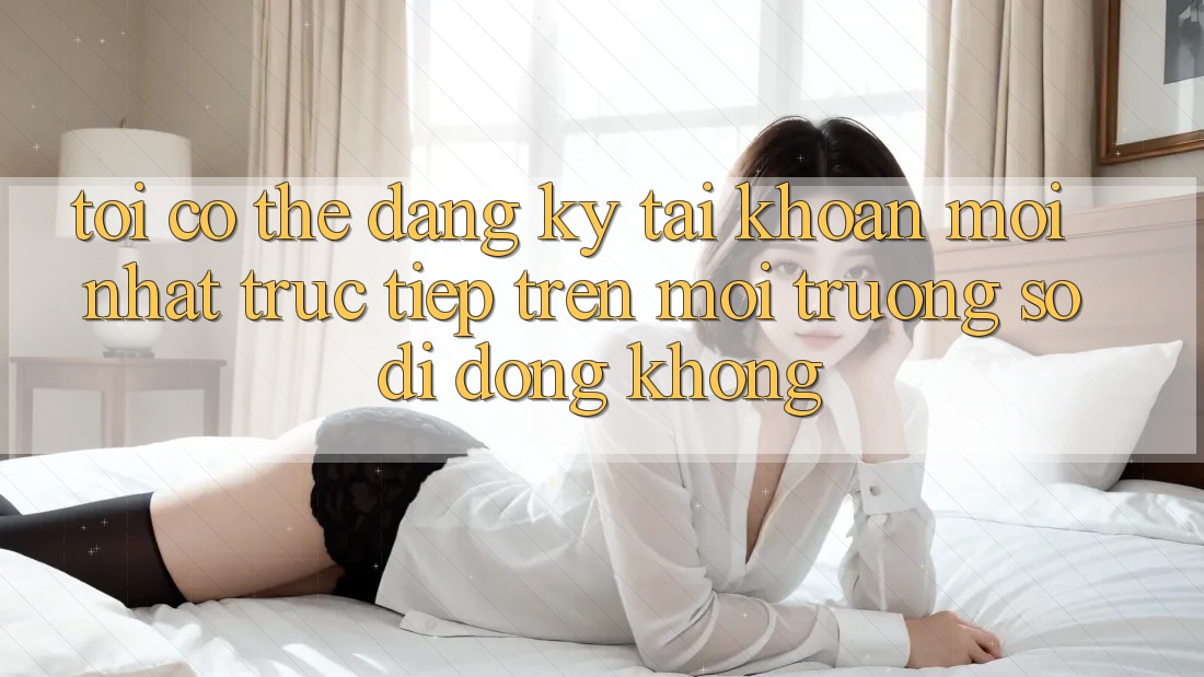 Tôi có thể đăng ký tài khoản mới nhất trực tiếp trên môi trường số di động không?