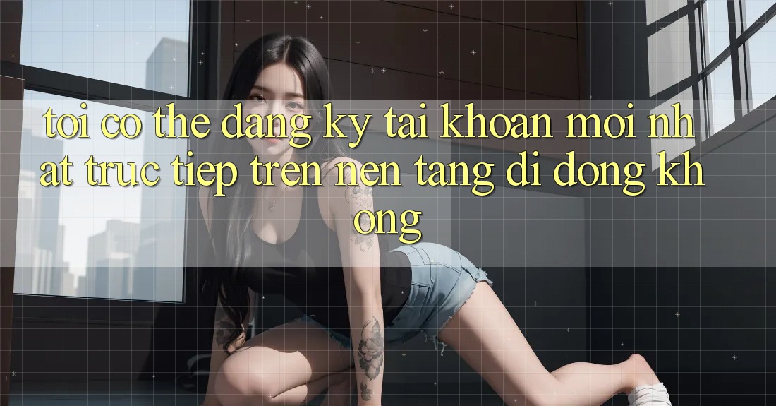 Tôi có thể đăng ký tài khoản mới nhất trực tiếp trên nền tảng di động không?