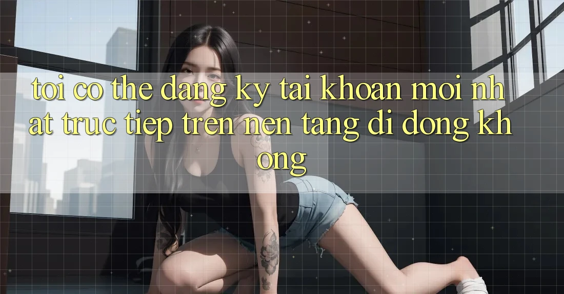 Tôi có thể đăng ký tài khoản mới nhất trực tiếp trên nền tảng di động không?