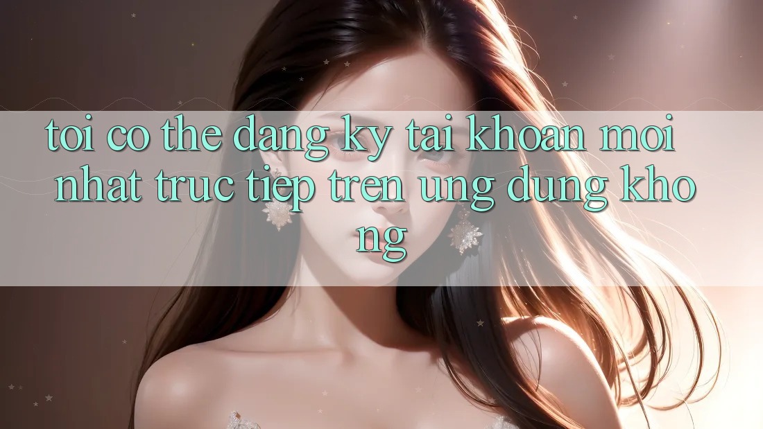 Tôi có thể đăng ký tài khoản mới nhất trực tiếp trên ứng dụng không?