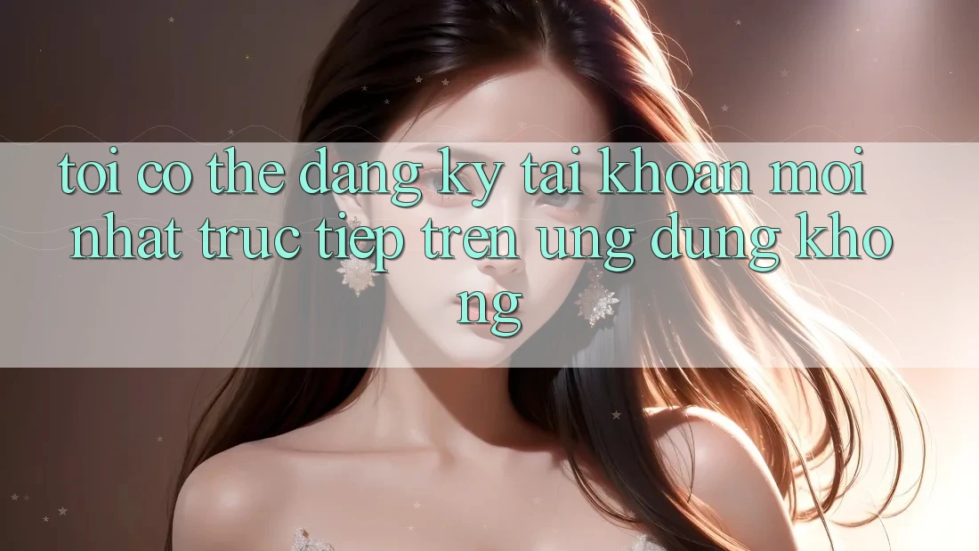 Tôi có thể đăng ký tài khoản mới nhất trực tiếp trên ứng dụng không? Tôi có thể đăng ký tài khoản mới nhất trực tiếp trên ứng dụng không?