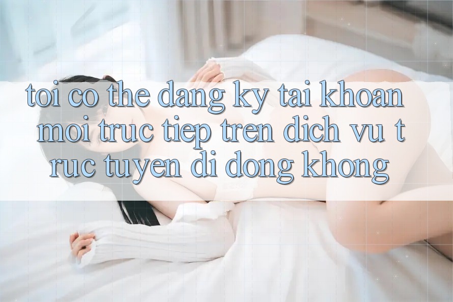 Tôi có thể đăng ký tài khoản mới trực tiếp trên dịch vụ trực tuyến di động không?