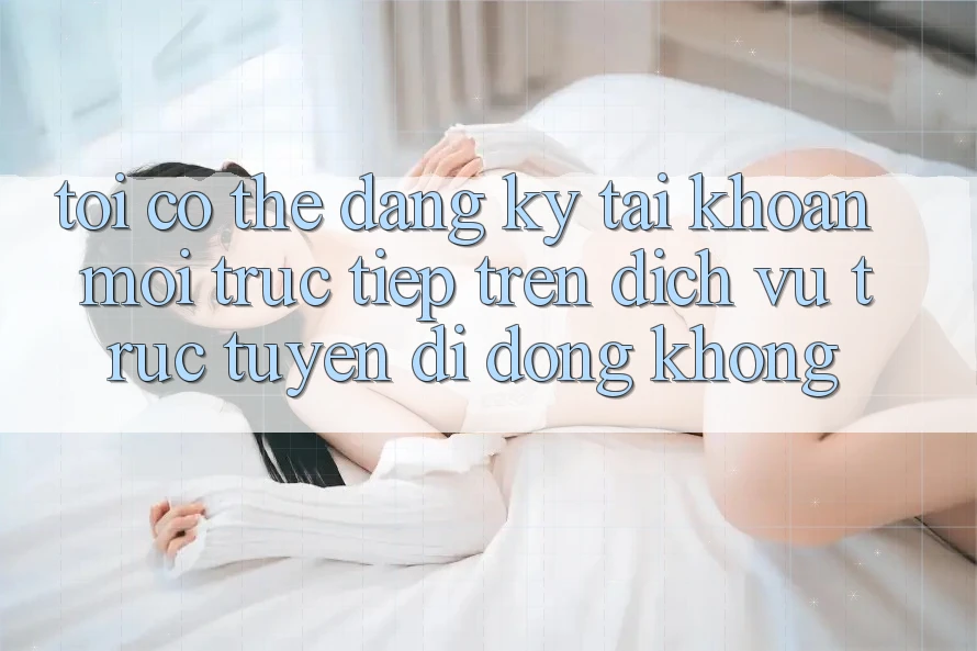 Tôi có thể đăng ký tài khoản mới trực tiếp trên dịch vụ trực tuyến di động không?