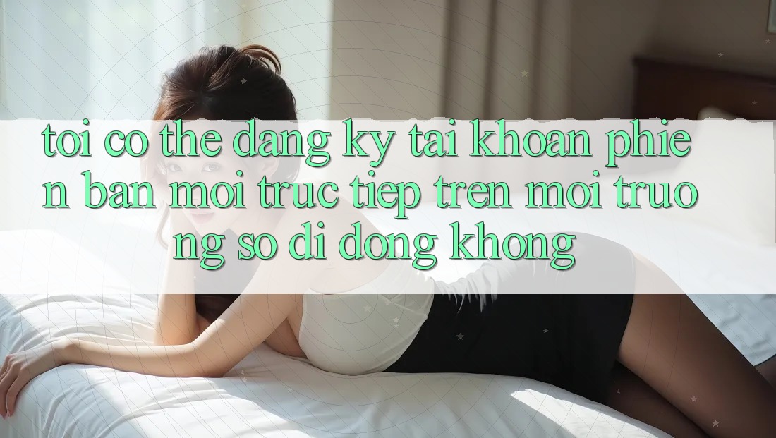 Tôi có thể đăng ký tài khoản phiên bản mới trực tiếp trên môi trường số di động không?