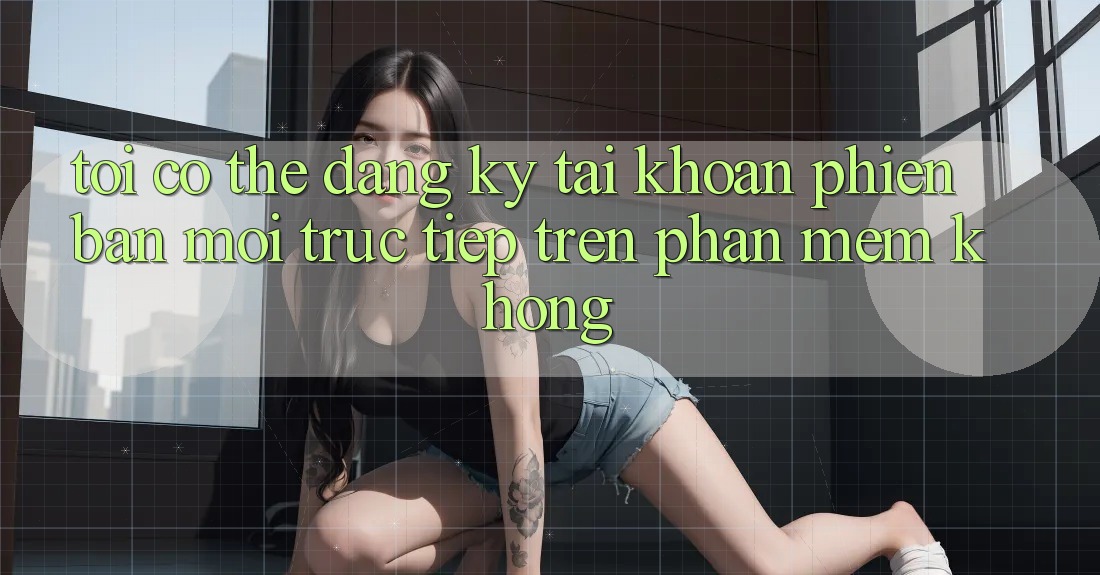 Tôi có thể đăng ký tài khoản phiên bản mới trực tiếp trên phần mềm không? Tôi có thể đăng ký tài khoản phiên bản mới trực tiếp trên phần mềm không?