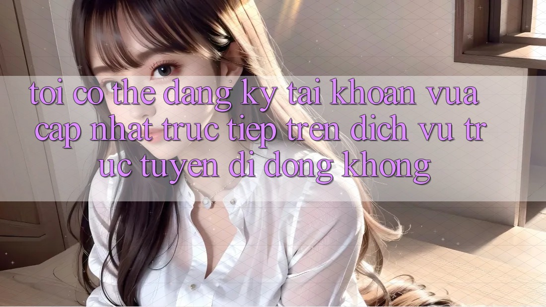Tôi có thể đăng ký tài khoản vừa cập nhật trực tiếp trên dịch vụ trực tuyến di động không? Tôi có thể đăng ký tài khoản vừa cập nhật trực tiếp trên dịch vụ trực tuyến di động không?