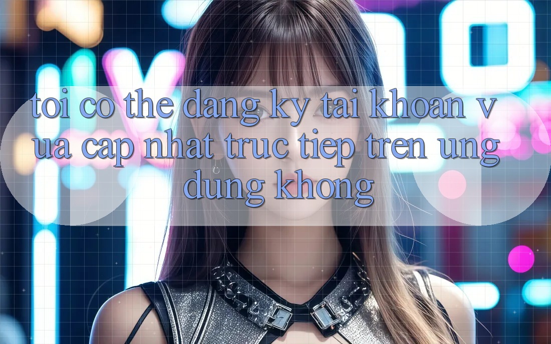 Tôi có thể đăng ký tài khoản vừa cập nhật trực tiếp trên ứng dụng không?