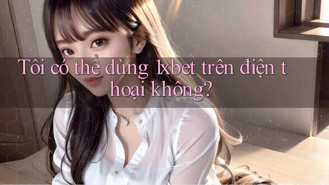 Tôi có thể dùng 1xbet trên điện thoại không?
