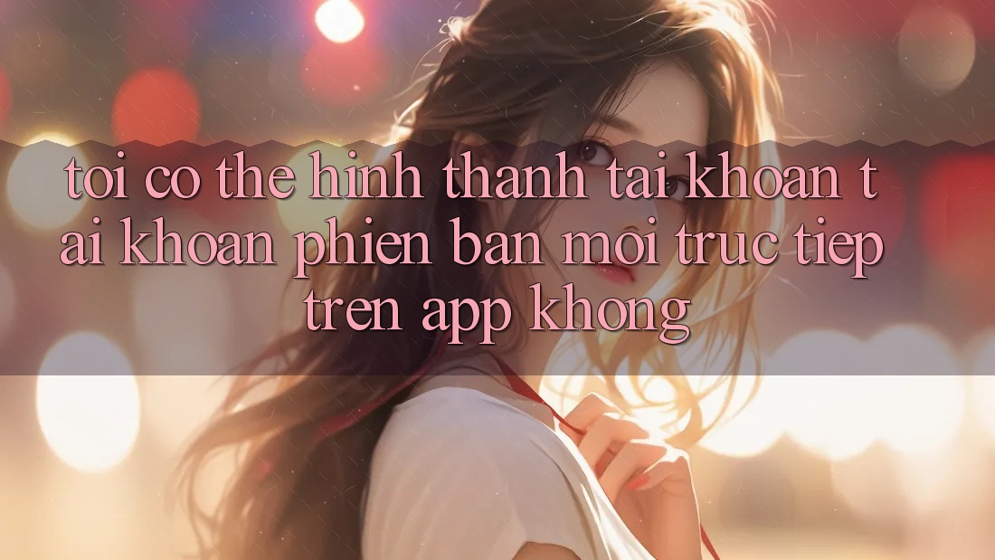 Tôi có thể hình thành tài khoản tài khoản phiên bản mới trực tiếp trên app không?