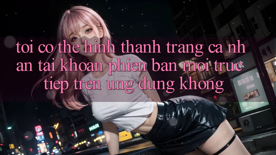 Tôi có thể hình thành trang cá nhân tài khoản phiên bản mới trực tiếp trên ứng dụng không?