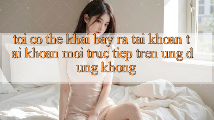 Tôi có thể khai bày ra tài khoản tài khoản mới trực tiếp trên ứng dụng không?