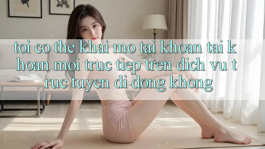 Tôi có thể khai mở tài khoản tài khoản mới trực tiếp trên dịch vụ trực tuyến di động không?