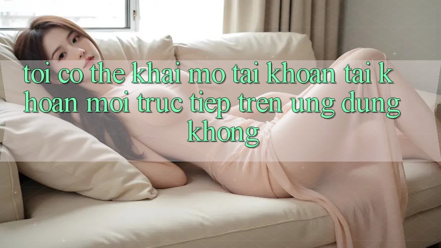 Tôi có thể khai mở tài khoản tài khoản mới trực tiếp trên ứng dụng không?