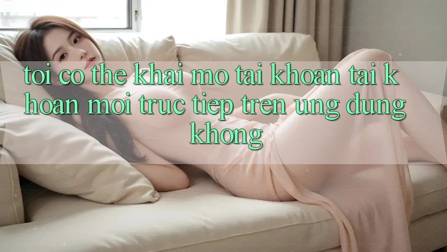 Tôi có thể khai mở tài khoản tài khoản mới trực tiếp trên ứng dụng không?