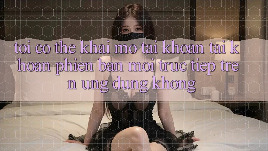 Tôi có thể khai mở tài khoản tài khoản phiên bản mới trực tiếp trên ứng dụng không?