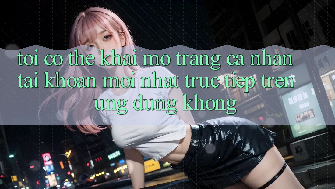 Tôi có thể khai mở trang cá nhân tài khoản mới nhất trực tiếp trên ứng dụng không?