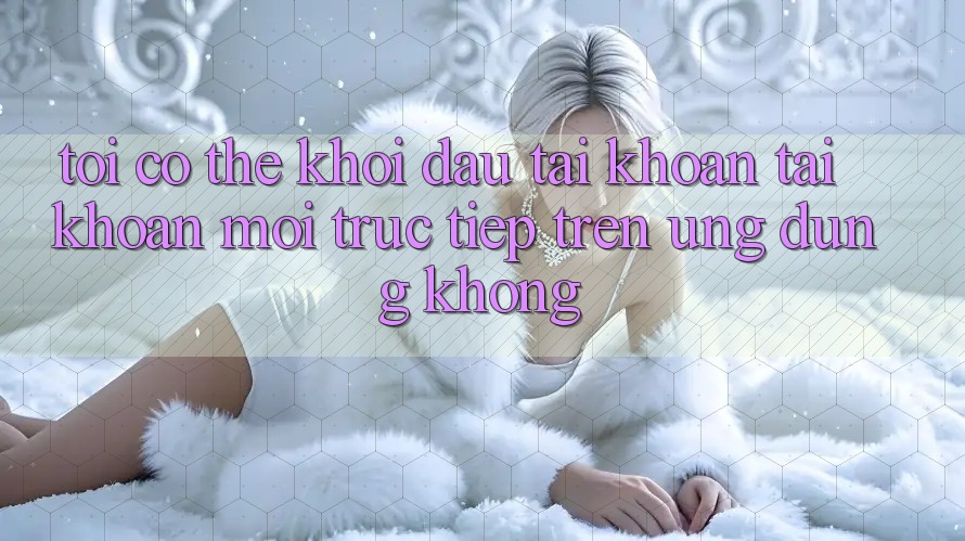 Tôi có thể khởi đầu tài khoản tài khoản mới trực tiếp trên ứng dụng không?