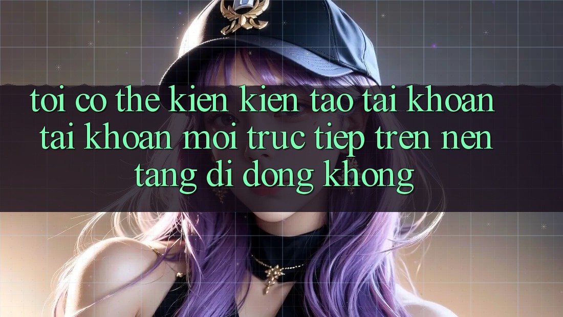 Tôi có thể kiến kiến tạo tài khoản tài khoản mới trực tiếp trên nền tảng di động không? Tôi có thể kiến kiến tạo tài khoản tài khoản mới trực tiếp trên nền tảng di động không?