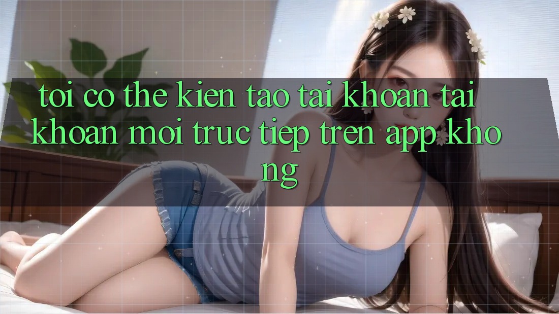 Tôi có thể kiến tạo tài khoản tài khoản mới trực tiếp trên app không?