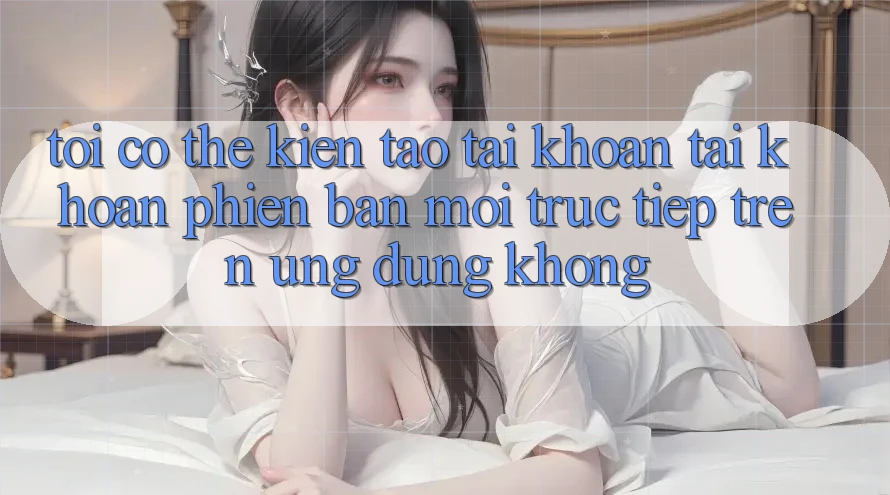 Tôi có thể kiến tạo tài khoản tài khoản phiên bản mới trực tiếp trên ứng dụng không? Tôi có thể kiến tạo tài khoản tài khoản phiên bản mới trực tiếp trên ứng dụng không?