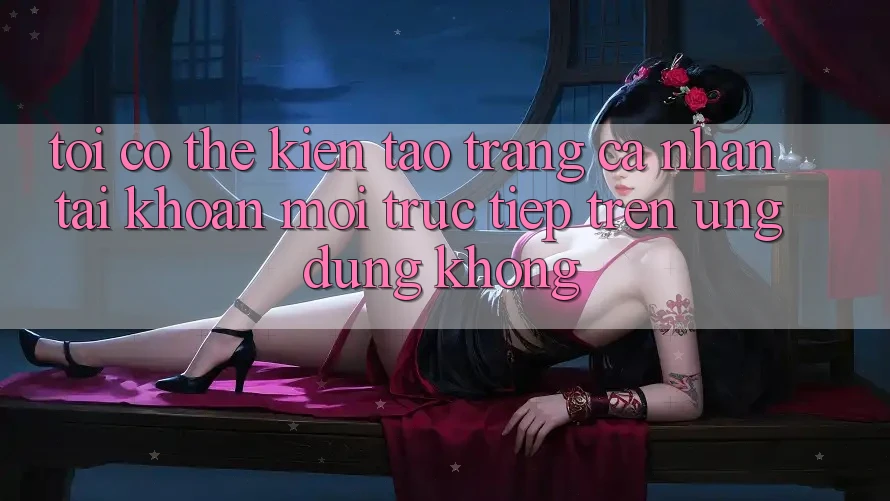 Tôi có thể kiến tạo trang cá nhân tài khoản mới trực tiếp trên ứng dụng không?