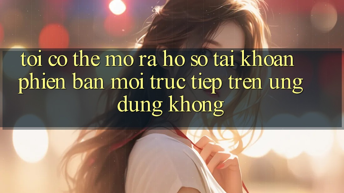 Tôi có thể mở ra hồ sơ tài khoản phiên bản mới trực tiếp trên ứng dụng không?