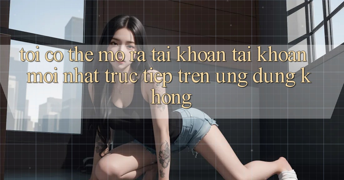 Tôi có thể mở ra tài khoản tài khoản mới nhất trực tiếp trên ứng dụng không?