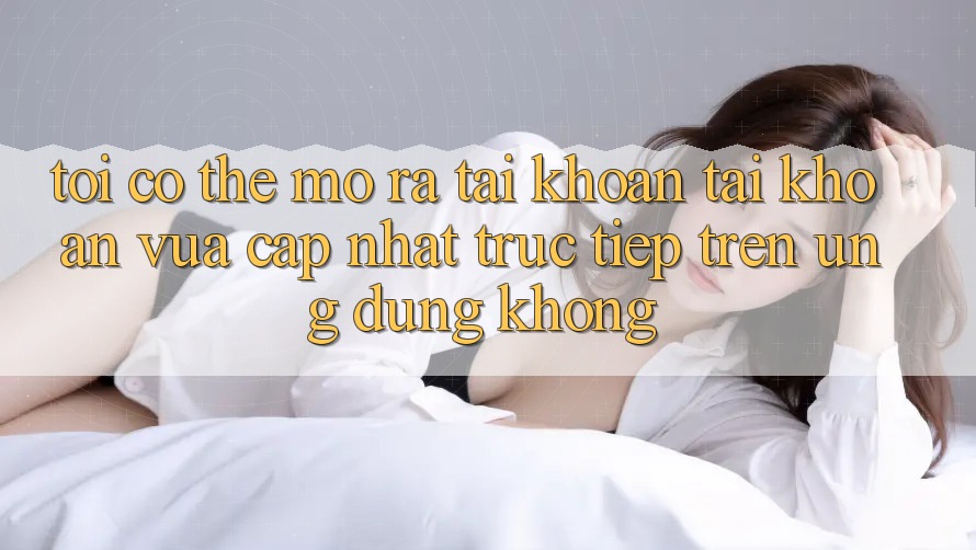 Tôi có thể mở ra tài khoản tài khoản vừa cập nhật trực tiếp trên ứng dụng không?