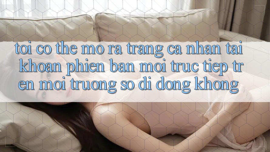 Tôi có thể mở ra trang cá nhân tài khoản phiên bản mới trực tiếp trên môi trường số di động không?