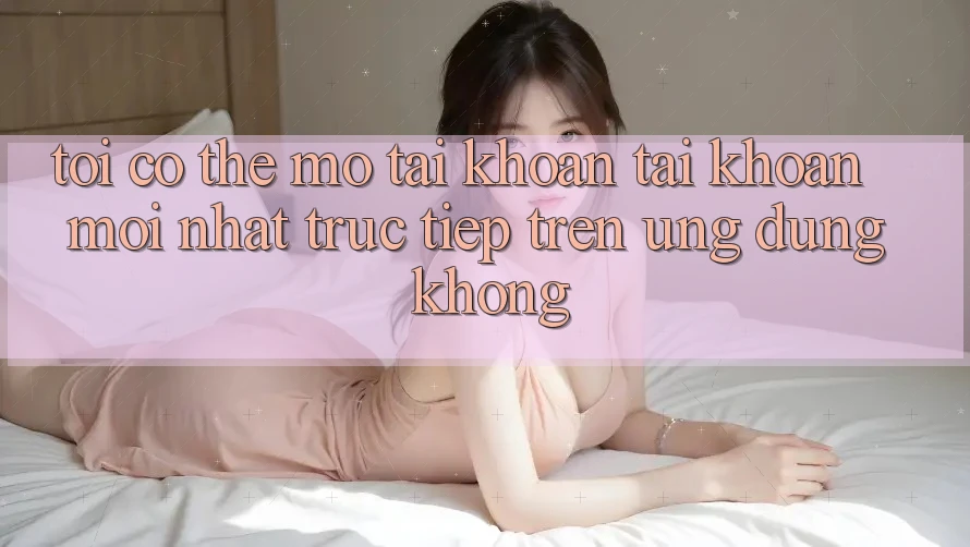 Tôi có thể mở tài khoản tài khoản mới nhất trực tiếp trên ứng dụng không?