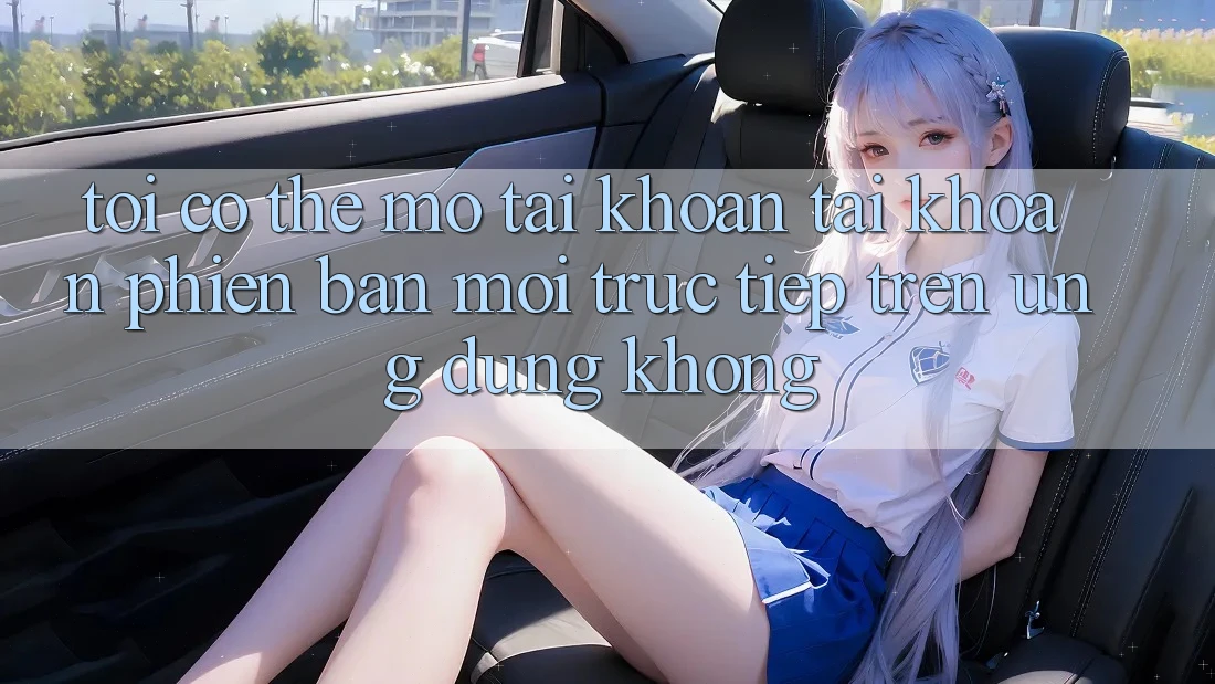 Tôi có thể mở tài khoản tài khoản phiên bản mới trực tiếp trên ứng dụng không?
