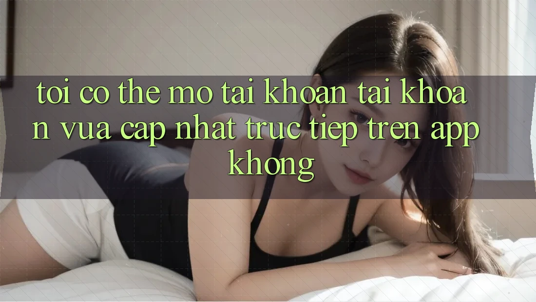 Tôi có thể mở tài khoản tài khoản vừa cập nhật trực tiếp trên app không?