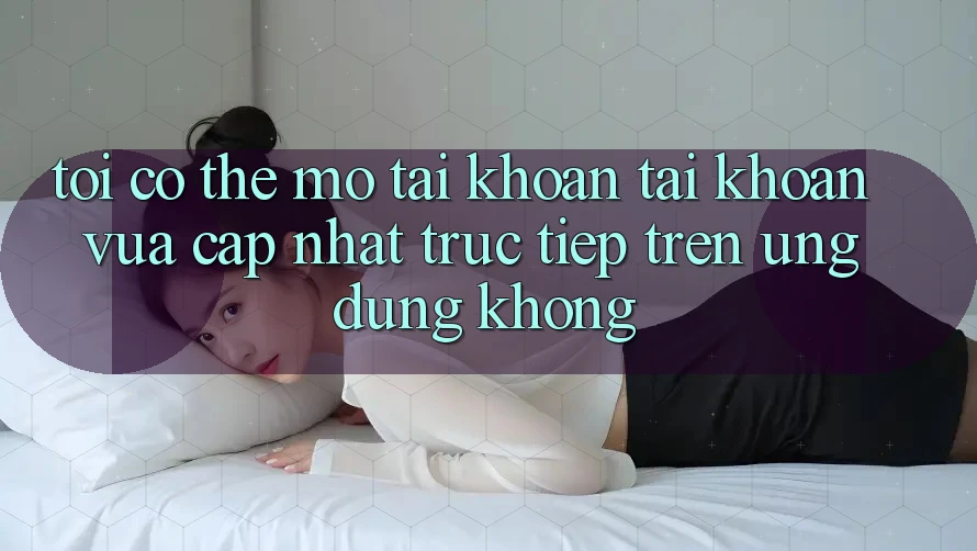 Tôi có thể mở tài khoản tài khoản vừa cập nhật trực tiếp trên ứng dụng không? Tôi có thể mở tài khoản tài khoản vừa cập nhật trực tiếp trên ứng dụng không?