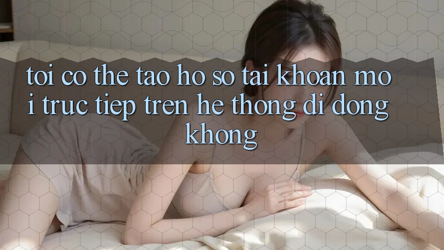 Tôi có thể tạo hồ sơ tài khoản mới trực tiếp trên hệ thống di động không?