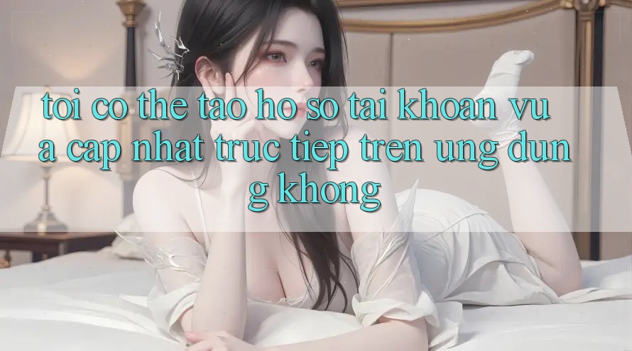 Tôi có thể tạo hồ sơ tài khoản vừa cập nhật trực tiếp trên ứng dụng không? Tôi có thể tạo hồ sơ tài khoản vừa cập nhật trực tiếp trên ứng dụng không?